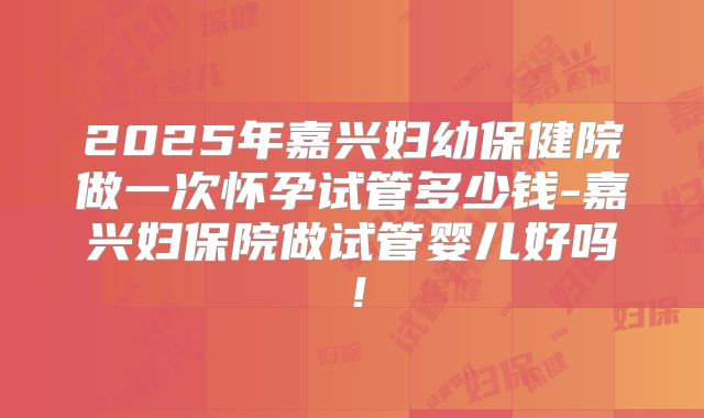 2025年嘉兴妇幼保健院做一次怀孕试管多少钱-嘉兴妇保院做试管婴儿好吗!