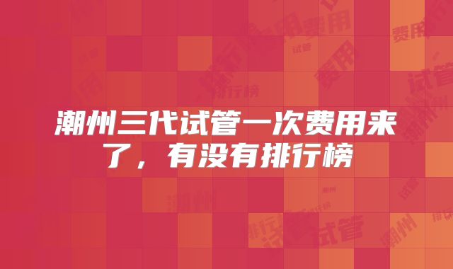 潮州三代试管一次费用来了，有没有排行榜