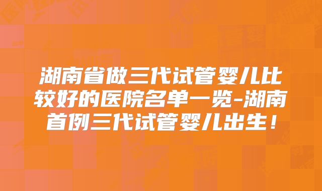 湖南省做三代试管婴儿比较好的医院名单一览-湖南首例三代试管婴儿出生!