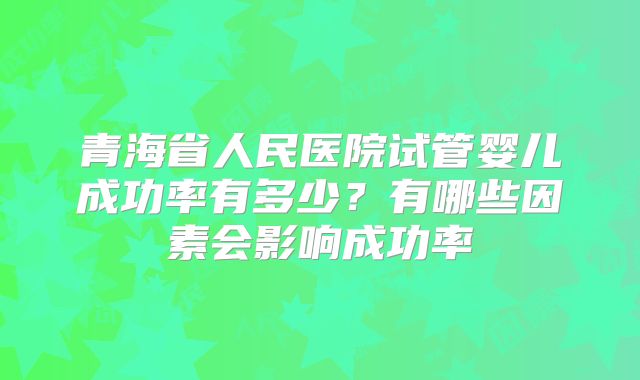 青海省人民医院试管婴儿成功率有多少?有哪些因素会影响成功率