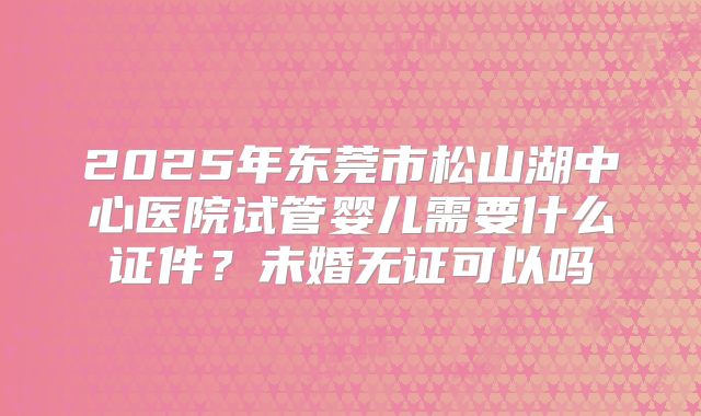 2025年东莞市松山湖中心医院试管婴儿需要什么证件？未婚无证可以吗
