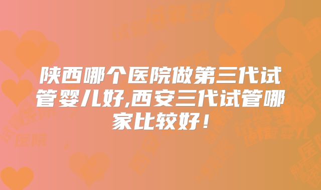 陕西哪个医院做第三代试管婴儿好,西安三代试管哪家比较好!