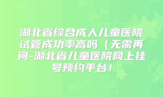 湖北省综合成人儿童医院试管成功率高吗（无需再问-湖北省儿童医院网上挂号预约平台！