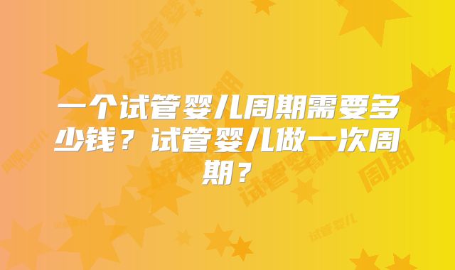 一个试管婴儿周期需要多少钱?试管婴儿做一次周期?