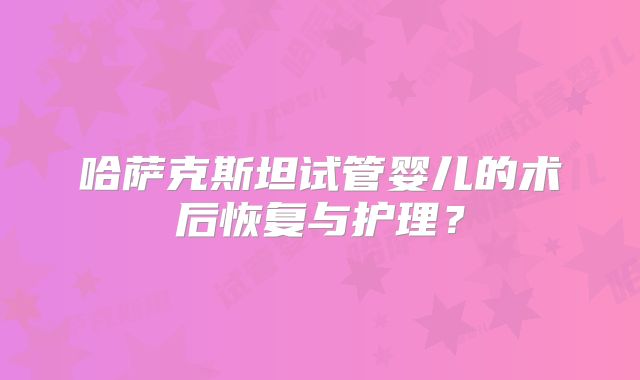 哈萨克斯坦试管婴儿的术后恢复与护理？