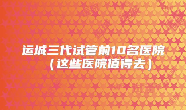 运城三代试管前10名医院（这些医院值得去）