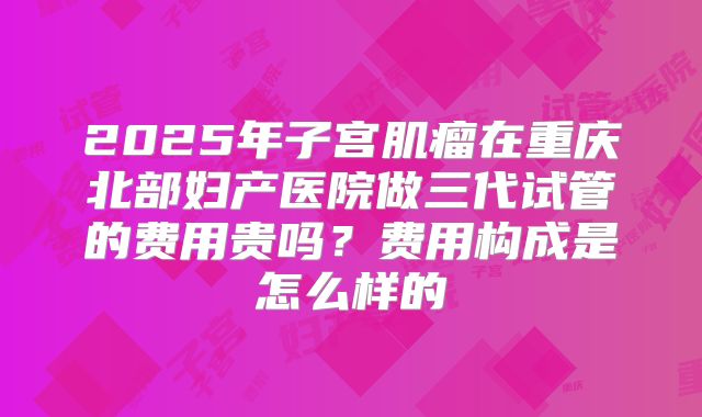 2025年子宫肌瘤在重庆北部妇产医院做三代试管的费用贵吗?费用构成是怎么样的