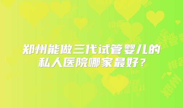 郑州能做三代试管婴儿的私人医院哪家最好？