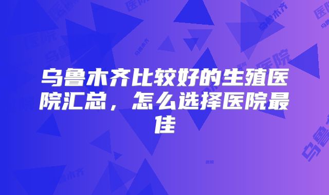 乌鲁木齐比较好的生殖医院汇总，怎么选择医院最佳