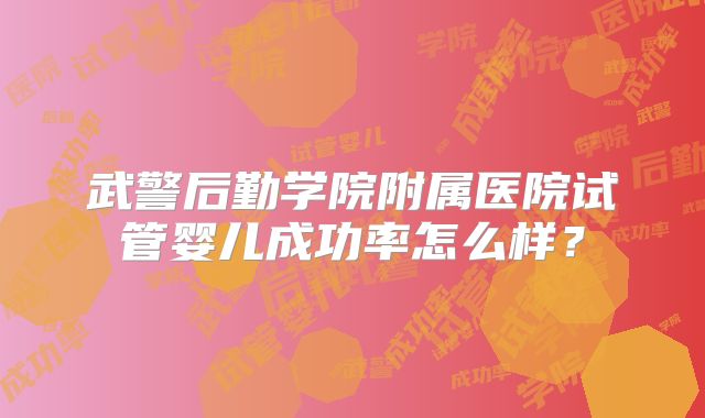武警后勤学院附属医院试管婴儿成功率怎么样？