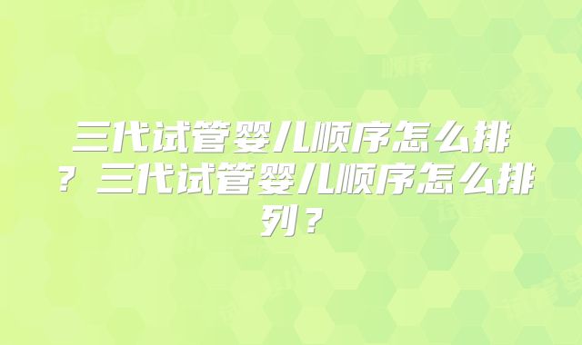 三代试管婴儿顺序怎么排?三代试管婴儿顺序怎么排列?