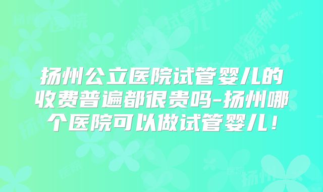 扬州公立医院试管婴儿的收费普遍都很贵吗-扬州哪个医院可以做试管婴儿!