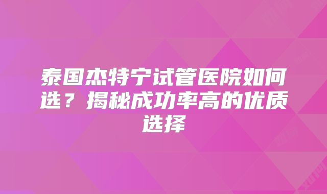 泰国杰特宁试管医院如何选？揭秘成功率高的优质选择