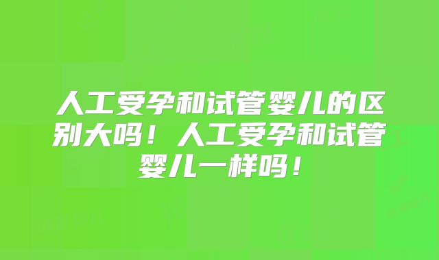 人工受孕和试管婴儿的区别大吗!人工受孕和试管婴儿一样吗!