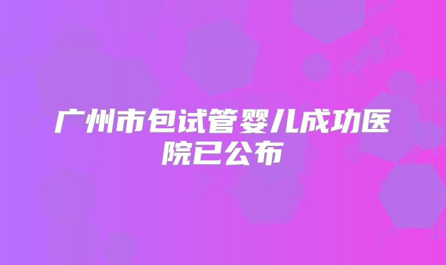 广州市包试管婴儿成功医院已公布