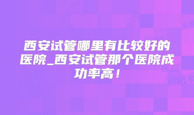 西安试管哪里有比较好的医院_西安试管那个医院成功率高！