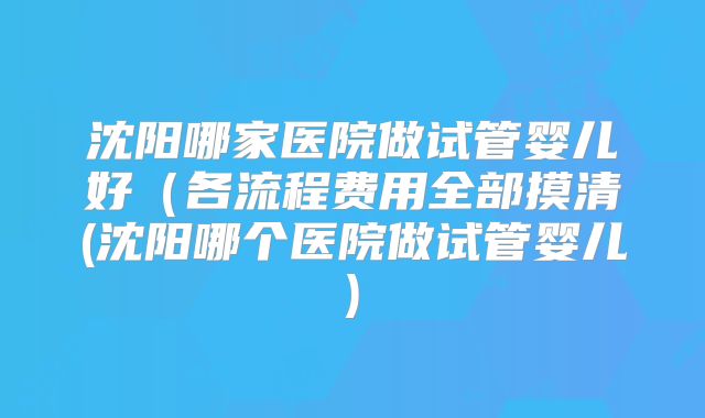 沈阳哪家医院做试管婴儿好（各流程费用全部摸清(沈阳哪个医院做试管婴儿)
