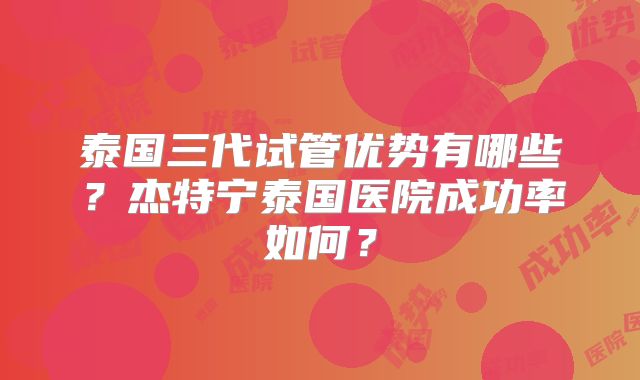 泰国三代试管优势有哪些？杰特宁泰国医院成功率如何？