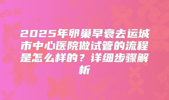 2025年卵巢早衰去运城市中心医院做试管的流程是怎么样的?详细步骤解析