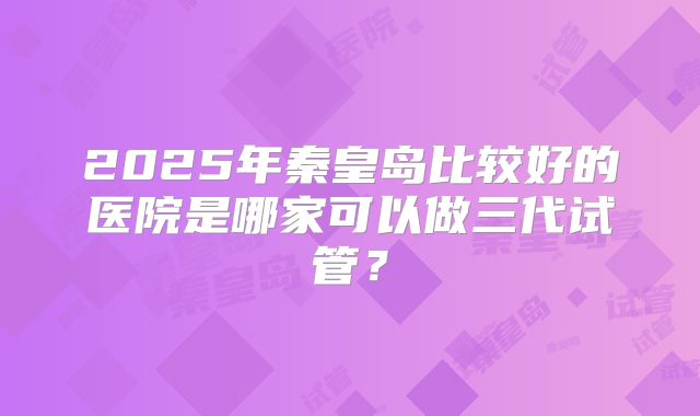 2025年秦皇岛比较好的医院是哪家可以做三代试管?