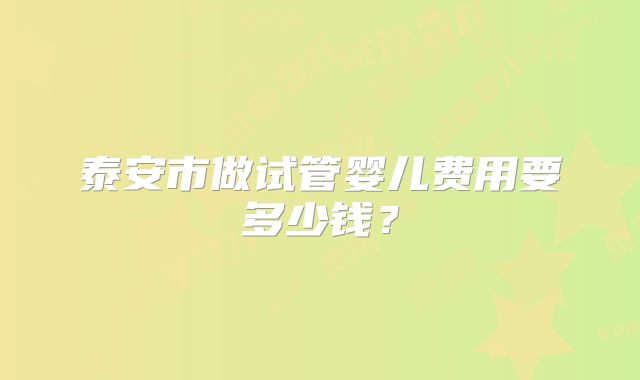 泰安市做试管婴儿费用要多少钱?