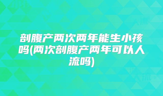 剖腹产两次两年能生小孩吗(两次剖腹产两年可以人流吗)