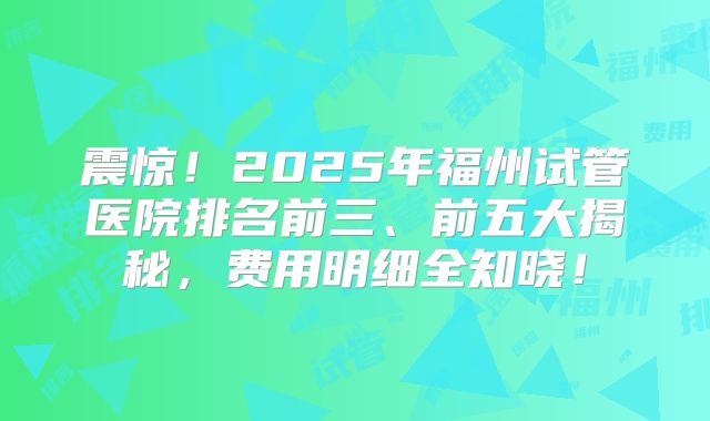 震惊！2025年福州试管医院排名前三、前五大揭秘，费用明细全知晓！
