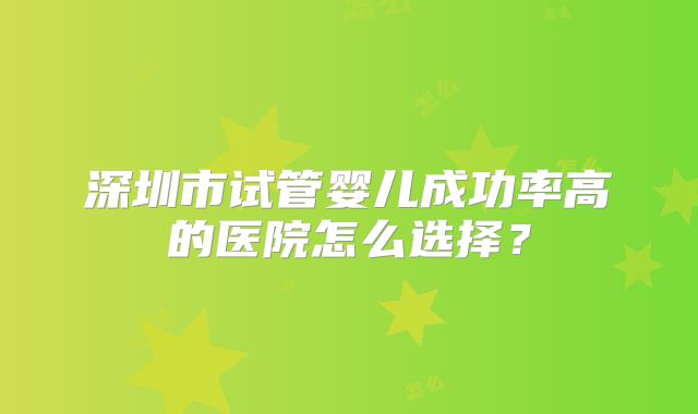 深圳市试管婴儿成功率高的医院怎么选择？