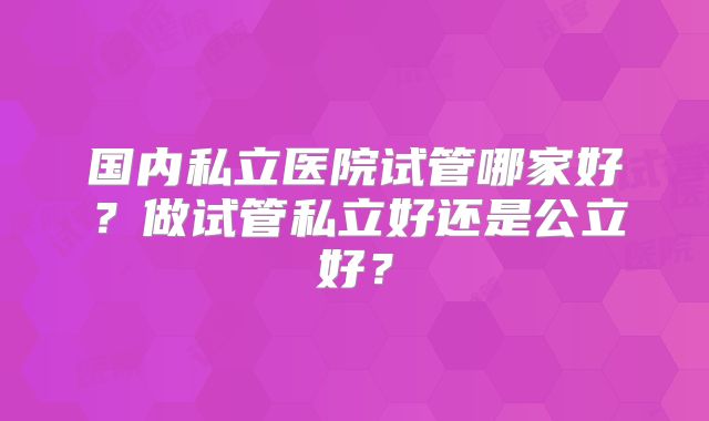 国内私立医院试管哪家好?做试管私立好还是公立好?