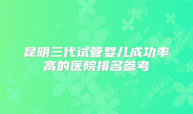 昆明三代试管婴儿成功率高的医院排名参考