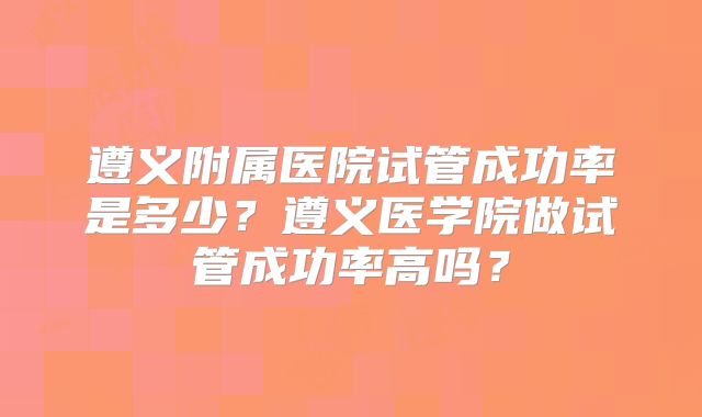 遵义附属医院试管成功率是多少？遵义医学院做试管成功率高吗？