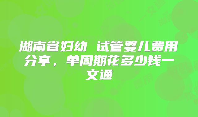 湖南省妇幼 试管婴儿费用分享,单周期花多少钱一文通