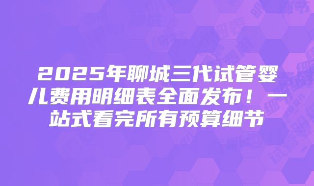 2025年聊城三代试管婴儿费用明细表全面发布!一站式看完所有预算细节