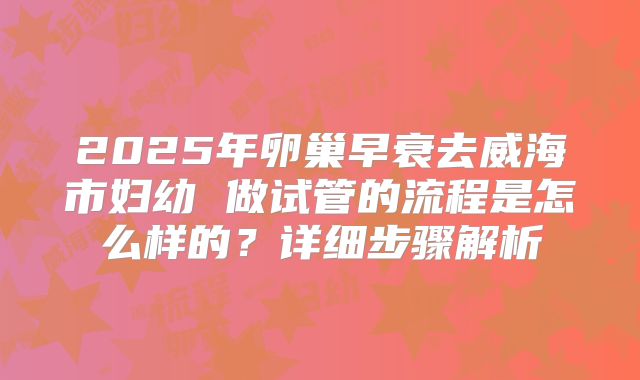 2025年卵巢早衰去威海市妇幼 做试管的流程是怎么样的?详细步骤解析
