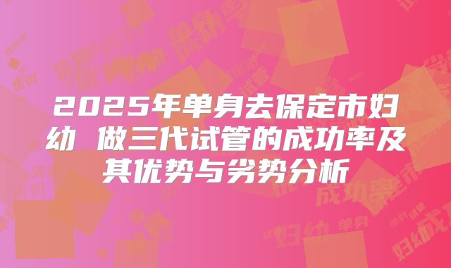 2025年单身去保定市妇幼 做三代试管的成功率及其优势与劣势分析