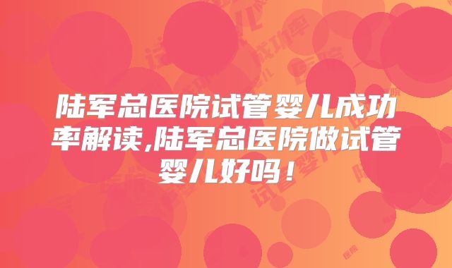 陆军总医院试管婴儿成功率解读,陆军总医院做试管婴儿好吗!