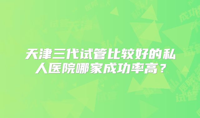 天津三代试管比较好的私人医院哪家成功率高？