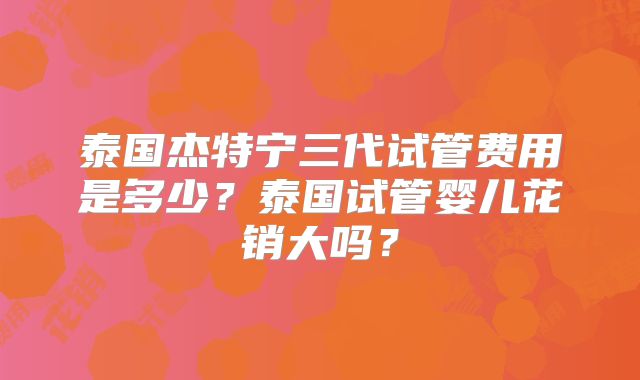 泰国杰特宁三代试管费用是多少？泰国试管婴儿花销大吗？