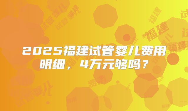 2025福建试管婴儿费用明细,4万元够吗?