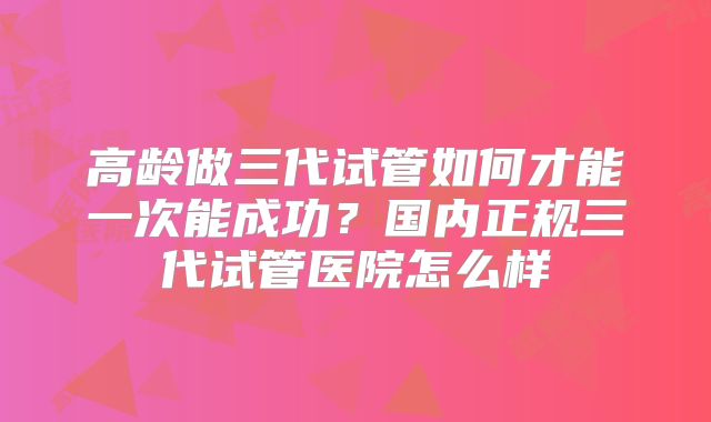 高龄做三代试管如何才能一次能成功？国内正规三代试管医院怎么样