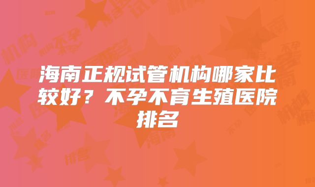 海南正规试管机构哪家比较好？不孕不育生殖医院排名