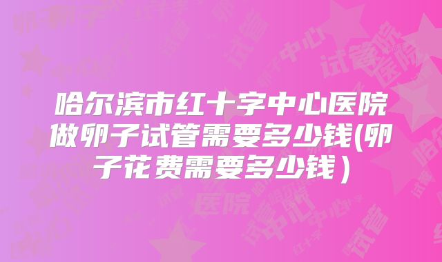 哈尔滨市红十字中心医院做卵子试管需要多少钱(卵子花费需要多少钱）