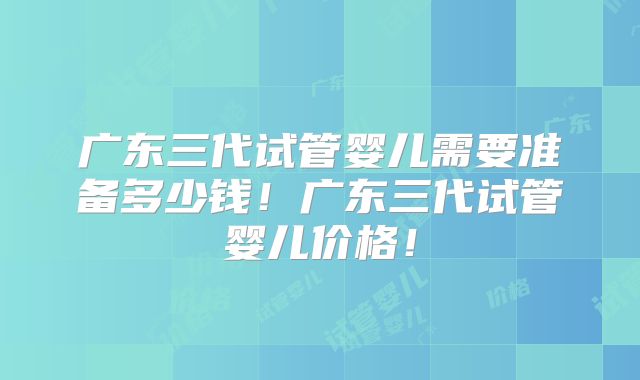 广东三代试管婴儿需要准备多少钱!广东三代试管婴儿价格!