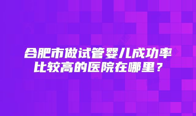 合肥市做试管婴儿成功率比较高的医院在哪里？