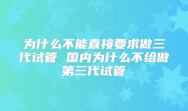 为什么不能直接要求做三代试管 国内为什么不给做第三代试管