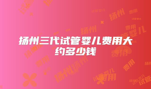 扬州三代试管婴儿费用大约多少钱