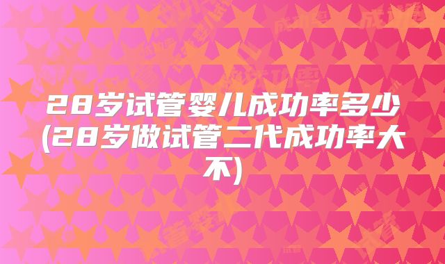 28岁试管婴儿成功率多少(28岁做试管二代成功率大不)