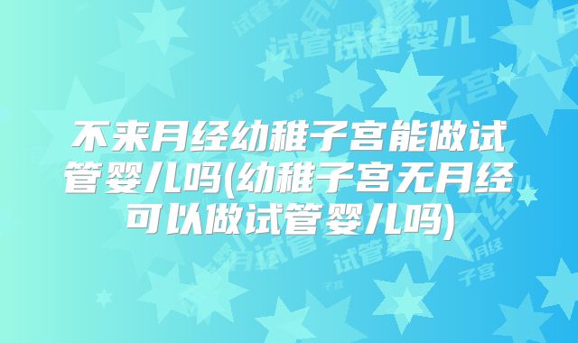 不来月经幼稚子宫能做试管婴儿吗(幼稚子宫无月经可以做试管婴儿吗)