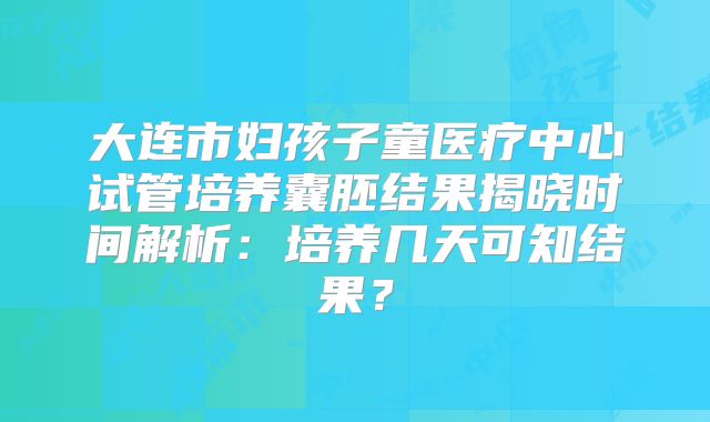 大连市妇孩子童医疗中心试管培养囊胚结果揭晓时间解析：培养几天可知结果？