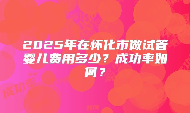 2025年在怀化市做试管婴儿费用多少？成功率如何？